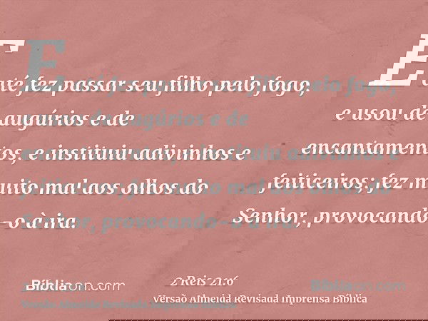 E até fez passar seu filho pelo fogo, e usou de augúrios e de encantamentos, e instituiu adivinhos e feiticeiros; fez muito mal aos olhos do Senhor, provocando-