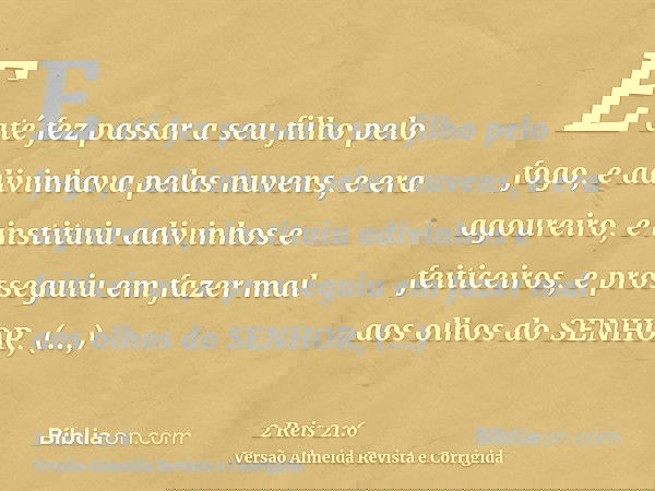 E até fez passar a seu filho pelo fogo, e adivinhava pelas nuvens, e era agoureiro, e instituiu adivinhos e feiticeiros, e prosseguiu em fazer mal aos olhos do 