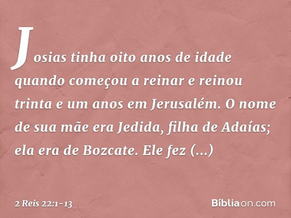 Josias tinha oito anos de idade quando começou a reinar e reinou trinta e um anos em Jerusalém. O nome de sua mãe era Jedida, filha de Adaías; ela era de Bozcat