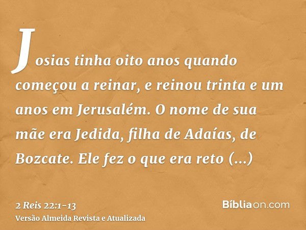 Josias tinha oito anos quando começou a reinar, e reinou trinta e um anos em Jerusalém. O nome de sua mãe era Jedida, filha de Adaías, de Bozcate.Ele fez o que 