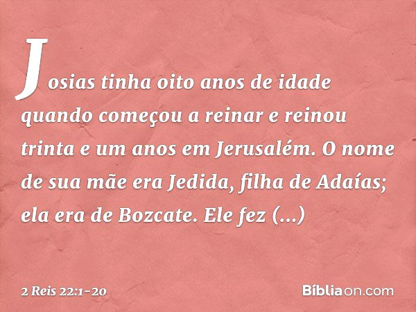 Josias tinha oito anos de idade quando começou a reinar e reinou trinta e um anos em Jerusalém. O nome de sua mãe era Jedida, filha de Adaías; ela era de Bozcat