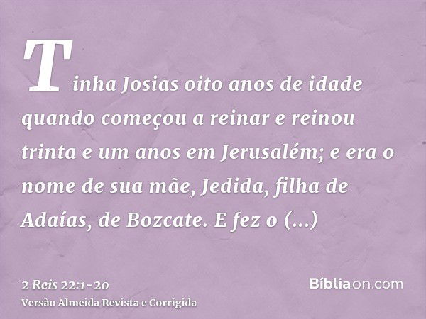 Tinha Josias oito anos de idade quando começou a reinar e reinou trinta e um anos em Jerusalém; e era o nome de sua mãe, Jedida, filha de Adaías, de Bozcate.E f