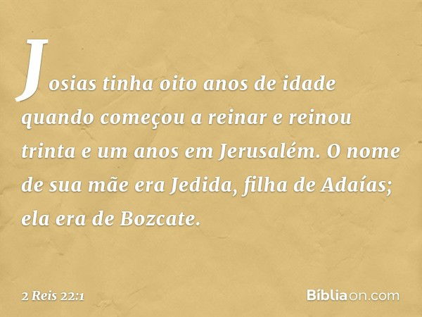 Josias tinha oito anos de idade quando começou a reinar e reinou trinta e um anos em Jerusalém. O nome de sua mãe era Jedida, filha de Adaías; ela era de Bozcat