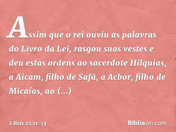 Assim que o rei ouviu as palavras do Livro da Lei, rasgou suas vestes e deu estas ordens ao sacerdote Hilquias, a Aicam, filho de Safã, a Acbor, filho de Micaía