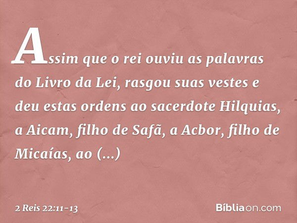 Assim que o rei ouviu as palavras do Livro da Lei, rasgou suas vestes e deu estas ordens ao sacerdote Hilquias, a Aicam, filho de Safã, a Acbor, filho de Micaía