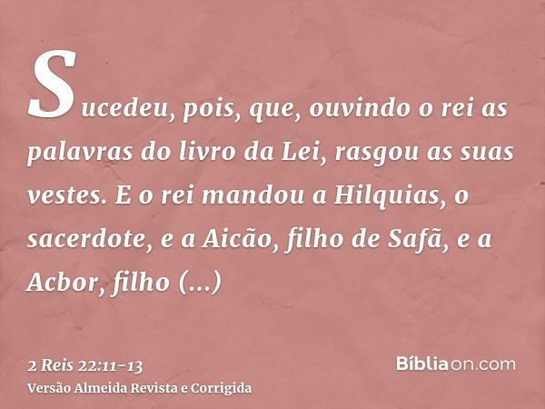 Sucedeu, pois, que, ouvindo o rei as palavras do livro da Lei, rasgou as suas vestes.E o rei mandou a Hilquias, o sacerdote, e a Aicão, filho de Safã, e a Acbor