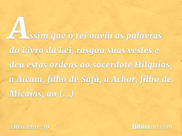 Assim que o rei ouviu as palavras do Livro da Lei, rasgou suas vestes e deu estas ordens ao sacerdote Hilquias, a Aicam, filho de Safã, a Acbor, filho de Micaía