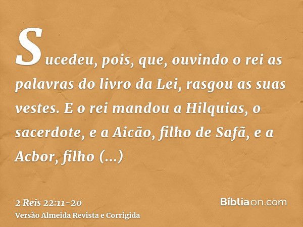 Sucedeu, pois, que, ouvindo o rei as palavras do livro da Lei, rasgou as suas vestes.E o rei mandou a Hilquias, o sacerdote, e a Aicão, filho de Safã, e a Acbor