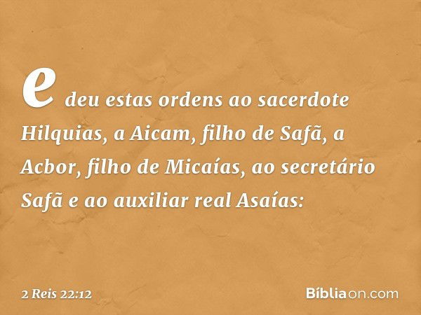 e deu estas ordens ao sacerdote Hilquias, a Aicam, filho de Safã, a Acbor, filho de Micaías, ao secretário Safã e ao auxiliar real Asaías: -- 2 Reis 22:12