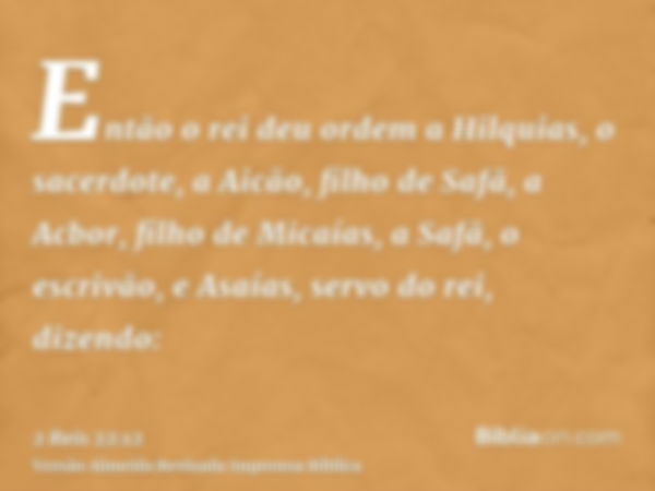 Então o rei deu ordem a Hilquias, o sacerdote, a Aicão, filho de Safã, a Acbor, filho de Micaías, a Safã, o escrivão, e Asaías, servo do rei, dizendo: