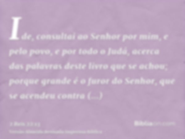 Ide, consultai ao Senhor por mim, e pelo povo, e por todo o Judá, acerca das palavras deste livro que se achou; porque grande é o furor do Senhor, que se acende