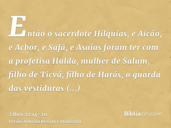 Então o sacerdote Hilquias, e Aicão, e Acbor, e Safã, e Asaías foram ter com a profetisa Hulda, mulher de Salum, filho de Ticvá, filho de Harás, o guarda das ve