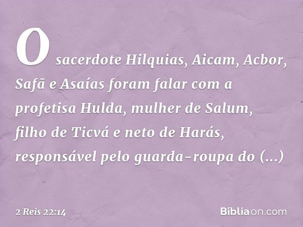 O sacerdote Hilquias, Aicam, Acbor, Safã e Asaías foram falar com a profetisa Hulda, mulher de Salum, filho de Ticvá e neto de Harás, responsável pelo guarda-ro