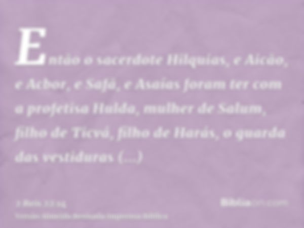 Então o sacerdote Hilquias, e Aicão, e Acbor, e Safã, e Asaías foram ter com a profetisa Hulda, mulher de Salum, filho de Ticvá, filho de Harás, o guarda das ve