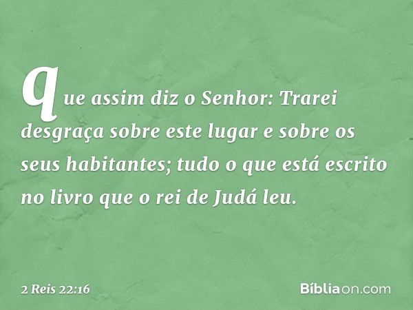 que assim diz o Senhor: Trarei desgraça sobre este lugar e sobre os seus habitantes; tudo o que está escrito no livro que o rei de Judá leu. -- 2 Reis 22:16