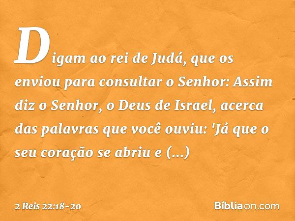 Digam ao rei de Judá, que os enviou para consultar o Senhor: Assim diz o Senhor, o Deus de Israel, acerca das palavras que você ouviu: 'Já que o seu coração se 