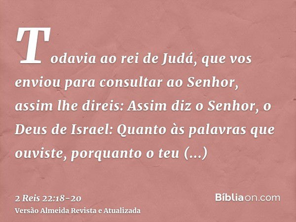 Todavia ao rei de Judá, que vos enviou para consultar ao Senhor, assim lhe direis: Assim diz o Senhor, o Deus de Israel: Quanto às palavras que ouviste,porquant