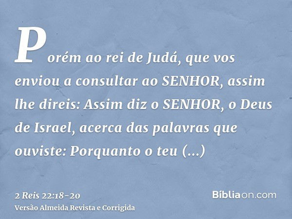 Porém ao rei de Judá, que vos enviou a consultar ao SENHOR, assim lhe direis: Assim diz o SENHOR, o Deus de Israel, acerca das palavras que ouviste:Porquanto o 