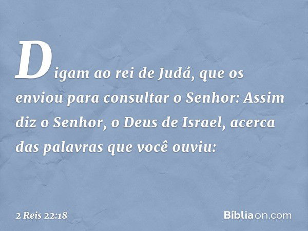 Digam ao rei de Judá, que os enviou para consultar o Senhor: Assim diz o Senhor, o Deus de Israel, acerca das palavras que você ouviu: -- 2 Reis 22:18