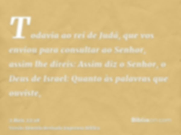 Todavia ao rei de Judá, que vos enviou para consultar ao Senhor, assim lhe direis: Assim diz o Senhor, o Deus de Israel: Quanto às palavras que ouviste,