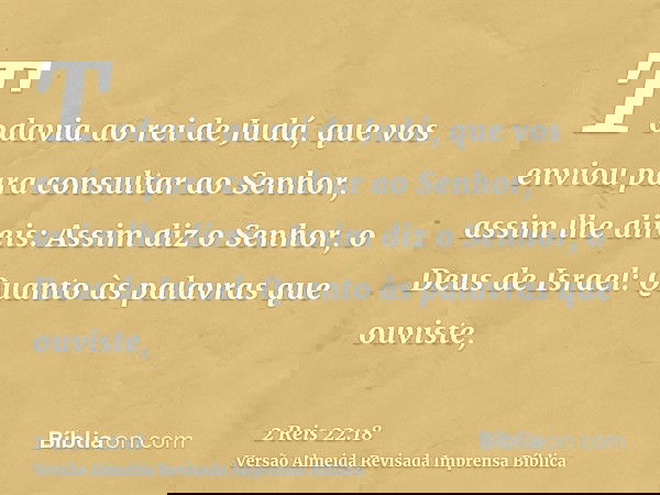 Todavia ao rei de Judá, que vos enviou para consultar ao Senhor, assim lhe direis: Assim diz o Senhor, o Deus de Israel: Quanto às palavras que ouviste,
