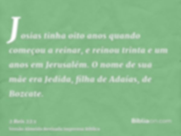 Josias tinha oito anos quando começou a reinar, e reinou trinta e um anos em Jerusalém. O nome de sua mãe era Jedida, filha de Adaías, de Bozcate.