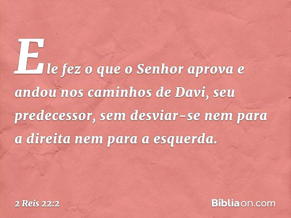 Ele fez o que o Senhor aprova e andou nos caminhos de Davi, seu predecessor, sem desviar-se nem para a direita nem para a esquerda. -- 2 Reis 22:2