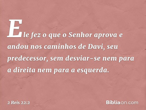 Ele fez o que o Senhor aprova e andou nos caminhos de Davi, seu predecessor, sem desviar-se nem para a direita nem para a esquerda. -- 2 Reis 22:2