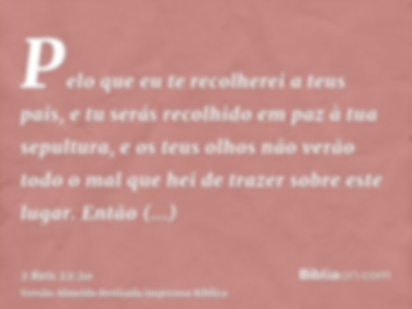 Pelo que eu te recolherei a teus pais, e tu serás recolhido em paz à tua sepultura, e os teus olhos não verão todo o mal que hei de trazer sobre este lugar. Ent