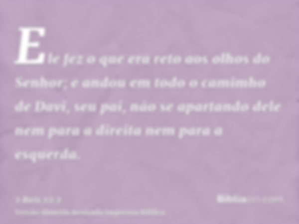 Ele fez o que era reto aos olhos do Senhor; e andou em todo o camimho de Davi, seu pai, não se apartando dele nem para a direita nem para a esquerda.