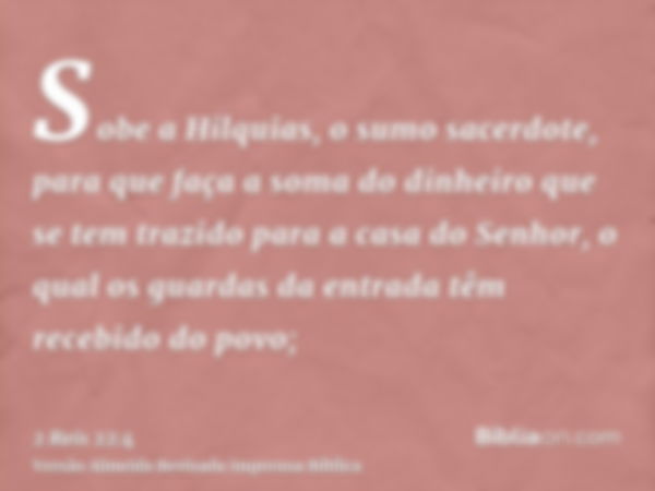 Sobe a Hilquias, o sumo sacerdote, para que faça a soma do dinheiro que se tem trazido para a casa do Senhor, o qual os guardas da entrada têm recebido do povo;