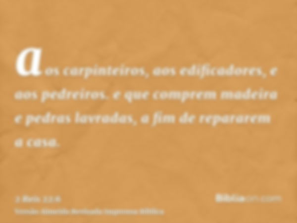 aos carpinteiros, aos edificadores, e aos pedreiros. e que comprem madeira e pedras lavradas, a fim de repararem a casa.