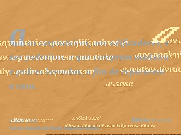 aos carpinteiros, aos edificadores, e aos pedreiros. e que comprem madeira e pedras lavradas, a fim de repararem a casa.