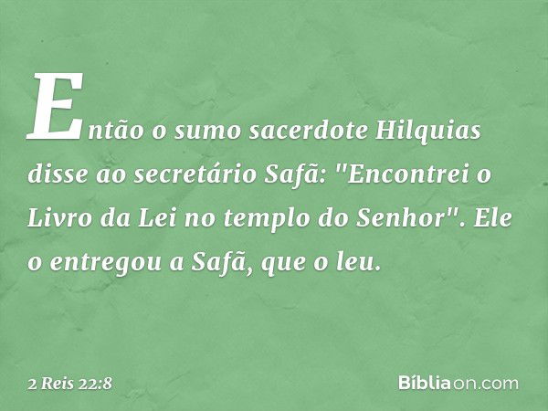 Então o sumo sacerdote Hilquias disse ao secretário Safã: "Encontrei o Livro da Lei no templo do Senhor". Ele o entregou a Safã, que o leu. -- 2 Reis 22:8