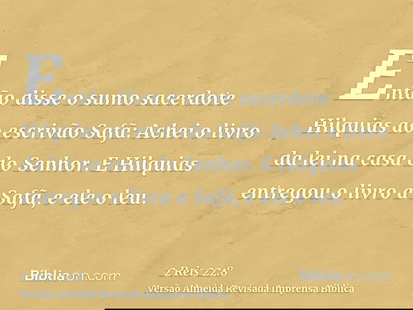 Então disse o sumo sacerdote Hilquias ao escrivão Safã: Achei o livro da lei na casa do Senhor. E Hilquias entregou o livro a Safã, e ele o leu.