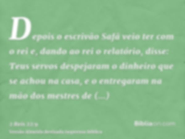 Depois o escrivão Safã veio ter com o rei e, dando ao rei o relatório, disse: Teus servos despejaram o dinheiro que se achou na casa, e o entregaram na mão dos 