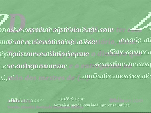 Depois o escrivão Safã veio ter com o rei e, dando ao rei o relatório, disse: Teus servos despejaram o dinheiro que se achou na casa, e o entregaram na mão dos