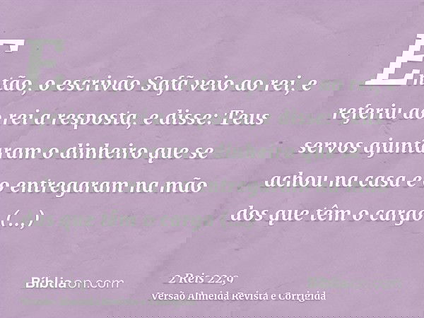 Então, o escrivão Safã veio ao rei, e referiu ao rei a resposta, e disse: Teus servos ajuntaram o dinheiro que se achou na casa e o entregaram na mão dos que tê