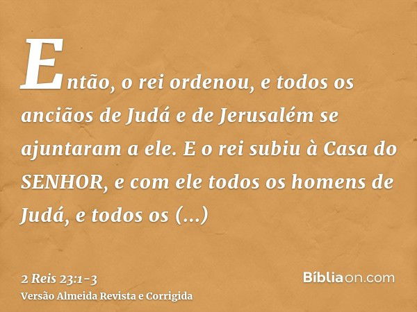 Então, o rei ordenou, e todos os anciãos de Judá e de Jerusalém se ajuntaram a ele.E o rei subiu à Casa do SENHOR, e com ele todos os homens de Judá, e todos os