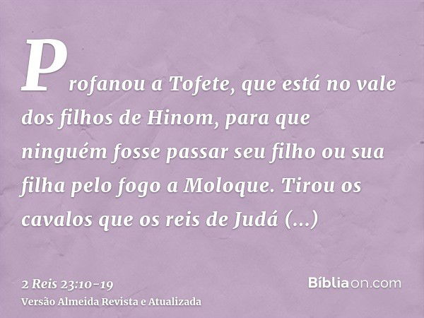 Profanou a Tofete, que está no vale dos filhos de Hinom, para que ninguém fosse passar seu filho ou sua filha pelo fogo a Moloque.Tirou os cavalos que os reis d