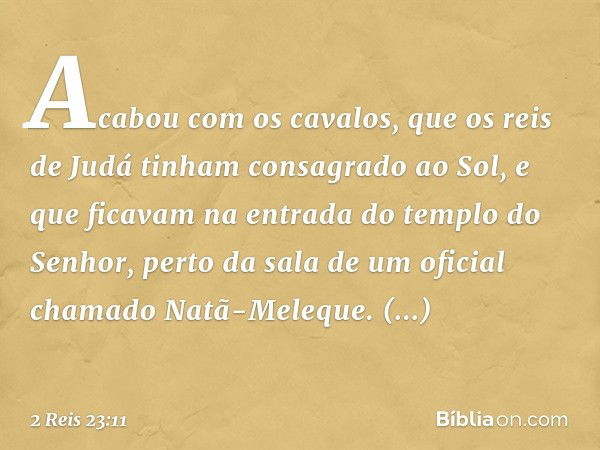 Acabou com os cavalos, que os reis de Judá tinham consagrado ao Sol, e que ficavam na entrada do templo do Senhor, perto da sala de um oficial chamado Natã-Mele