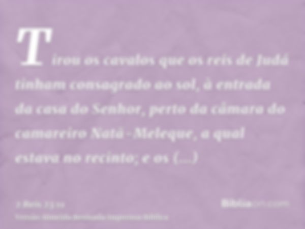 Tirou os cavalos que os reis de Judá tinham consagrado ao sol, à entrada da casa do Senhor, perto da câmara do camareiro Natã-Meleque, a qual estava no recinto;