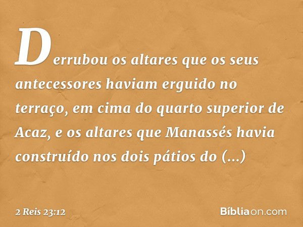 Derrubou os altares que os seus antecessores haviam erguido no terraço, em cima do quarto superior de Acaz, e os altares que Manassés havia construído nos dois 