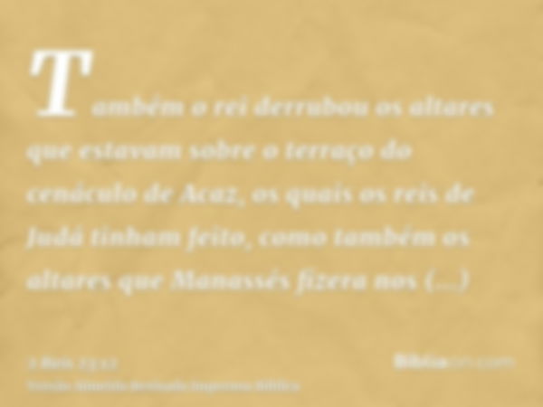 Também o rei derrubou os altares que estavam sobre o terraço do cenáculo de Acaz, os quais os reis de Judá tinham feito, como também os altares que Manassés fiz