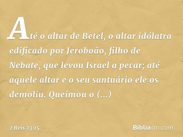 Até o altar de Betel, o altar idólatra edificado por Jeroboão, filho de Nebate, que levou Israel a pecar; até aquele altar e o seu santuário ele os demoliu. Que