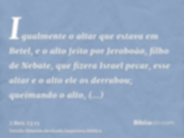 Igualmente o altar que estava em Betel, e o alto feito por Jeroboão, filho de Nebate, que fizera Israel pecar, esse altar e o alto ele os derrubou; queimando o 