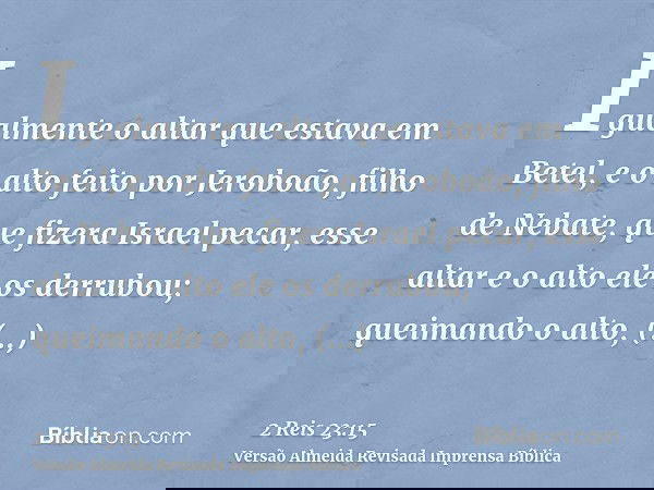 Igualmente o altar que estava em Betel, e o alto feito por Jeroboão, filho de Nebate, que fizera Israel pecar, esse altar e o alto ele os derrubou; queimando o 
