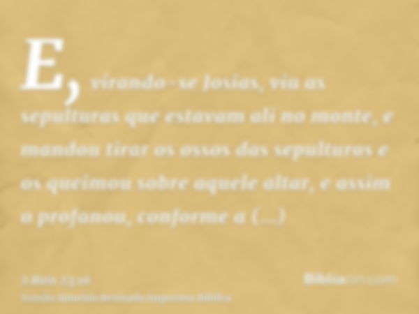 E, virando-se Josias, viu as sepulturas que estavam ali no monte, e mandou tirar os ossos das sepulturas e os queimou sobre aquele altar, e assim o profanou, co