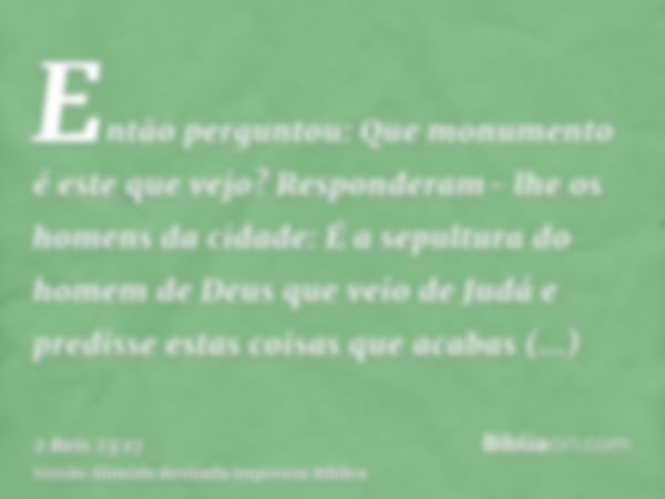 Então perguntou: Que monumento é este que vejo? Responderam- lhe os homens da cidade: É a sepultura do homem de Deus que veio de Judá e predisse estas coisas qu