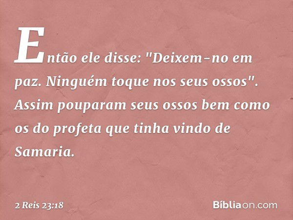 Então ele disse: "Deixem-no em paz. Ninguém toque nos seus ossos". Assim pouparam seus ossos bem como os do profeta que tinha vindo de Samaria. -- 2 Reis 23:18